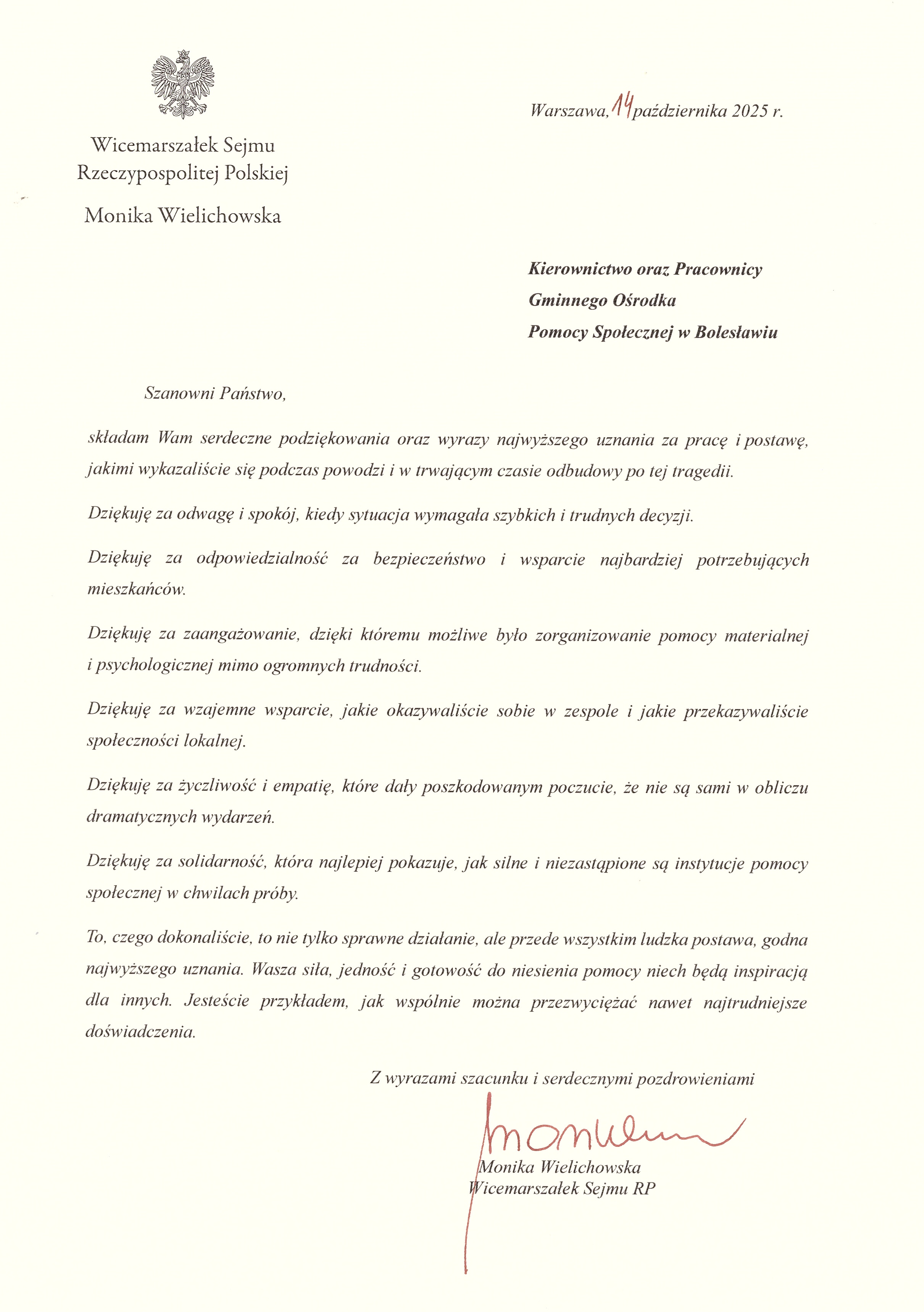 Dyplom Wicemarszałek Sejmu RP Moniki Wielichowskiej dla Kierownictwa i Pracowników Gminnego Ośrodka Pomocy Społecznej w Bolesławiu: Szanowni Państwo, składam Wam serdeczne podziękowania oraz wyrazy najwyższego uznania za pracę i postawę, jakimi wykazaliście się podczas powodzi i w trwającym czasie odbudowy po tej tragedii. Dziękuję za odwagę i spokój, kiedy sytuacja wymagała szybkich i trudnych decyzji. Dziękuję za odpowiedzialność za bezpieczeństwo i wsparcie najbardziej potrzebujących mieszkańców. Dziękuję za zaangażowanie, dzięki któremu możliwe było zorganizowanie pomocy materialnej i psychologicznej mimo ogromnych trudności. Dziękuję za wzajemne wsparcie, jakie okazywaliście sobie w zespole i jakie przekazywaliście społeczności lokalnej. Dziękuję za życzliwość i empatię, które dały poszkodowanym poczucie, że nie są sami w obliczu dramatycznych wydarzeń. Dziękuję za solidarność, która najlepiej pokazuje, jak silne i niezastąpienie są instytucje pomocy społecznej w chwilach próby. To, czego dokonaliście, to nie tylko sprawne działanie, ale przede wszystkim ludzka postawa, godna najwyższego uznania. Wasza siła, jedność i gotowość do niesienia pomocy niech będą inspiracją dla innych. Jesteście przykładem, jak wspólnie można przezwyciężać nawet najtrudniejsze doświadczenia. Z wyrazami szacunku i serdecznymi pozdrowieniami. Monika Wielichowska, Wicemarszałek Sejmu RP. Warszawa, 14 października 2025 r.