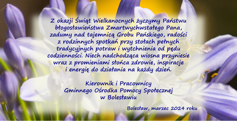 Z okazji Świąt Wielkanocnych życzymy Państwu błogosławieństwa Zmartwychwstałego Pana, zadumy nad tajemnicą Grobu Pańskiego, radości z rodzinnych spotkań przy stołach pełnych tradycyjnych potraw i wytchnienia od pędu codzienności. Niech nadchodząca wiosna przyniesie wraz z promieniami słońca zdrowie, inspiracje i energię do działania na każdy dzień. Kierownik i Pracownicy Gminnego Ośrodka Pomocy Społecznej w Bolesławiu Bolesław, marzec 2024 roku