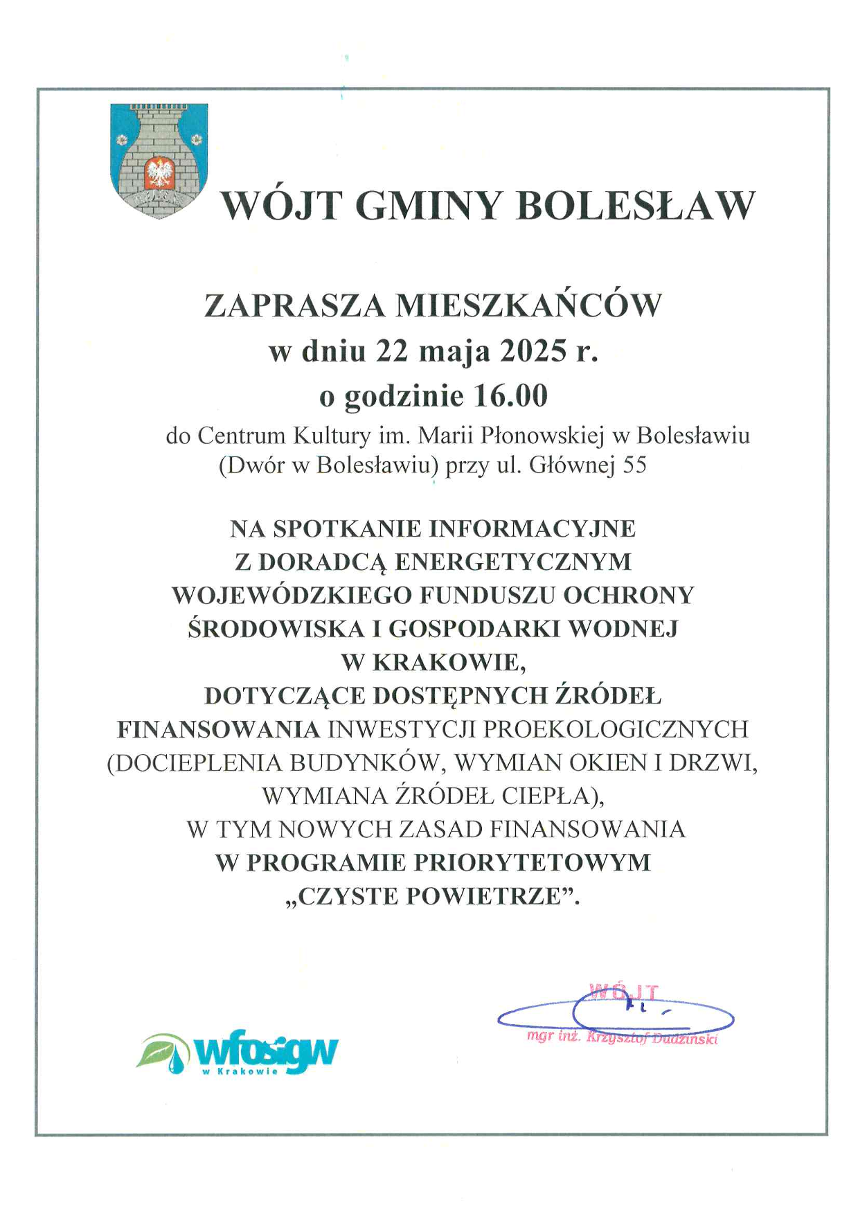Zaproszenie na spotkanie informacyjne: Wójt Gminy Bolesław zaprasza mieszkańców w dniu 22 maja 2025 r. o godzinie 16.00 do Centrum Kultury w Bolesławiu im. Marii Płonowskiej (Dwór w Bolesławiu) przy ul. Głównej 55 na spotkanie informacyjne z doradcą energetycznym Wojewódzkiego Funduszu Ochrony Środowiska i Gospodarki Wodnej w Krakowie, dotyczące dostępnych źródeł finansowania inwestycji proekologicznych (docieplenia budynków, wymiana okien i drzwi, wymiana źródeł ciepła), w tym nowych zasad finansowania w Programie Priorytetowym „Czyste Powietrze”. 