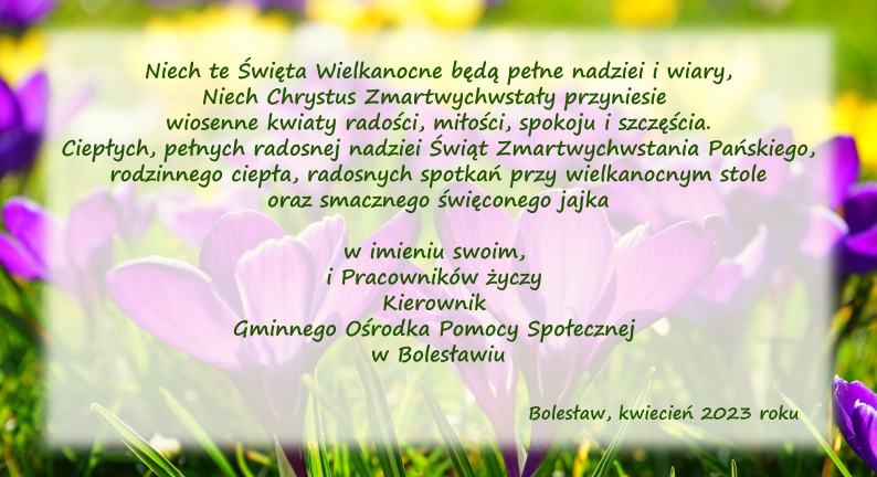 Niech te Święta Wielkanocne będą pełne nadziei i wiary, Niech Chrystus Zmartwychwstały przyniesie wiosenne kwiaty radości, miłości, spokoju i szczęścia. Ciepłych, pełnych radosnej nadziei Świąt Zmartwychwstania Pańskiego, rodzinnego ciepła, radosnych spotkań przy wielkanocnym stole oraz smacznego święconego jajka w imieniu swoim, i Pracowników życzy Kierownik Gminnego Ośrodka Pomocy Społecznej w Bolesławiu.