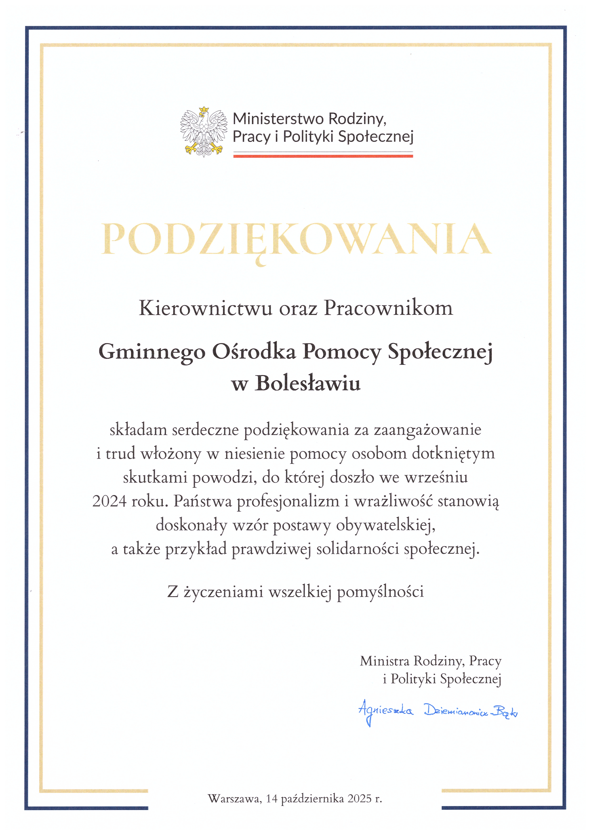 Dyplom Ministerstwa Rodziny, Pracy i Polityki Społecznej: PODZIĘKOWANIA Kierownictwu oraz Pracownikom Gminnego Ośrodka Pomocy Społecznej w Bolesławiu składam serdeczne podziękowania za zaangażowanie i trud włożony w niesienie pomocy osobom dotkniętym skutkami powodzi, do której doszło we wrześniu 2024 roku. Państwa profesjonalizm i wrażliwość stanowią doskonały wzór postawy obywatelskiej, a także przykład prawdziwej solidarności społecznej. Z życzeniami wszelkiej pomyślności. Ministra Rodziny, Pracy i Polityki Społecznej Agnieszka Dziemianowicz-Bąk. Warszawa, 14 października 2025 r.