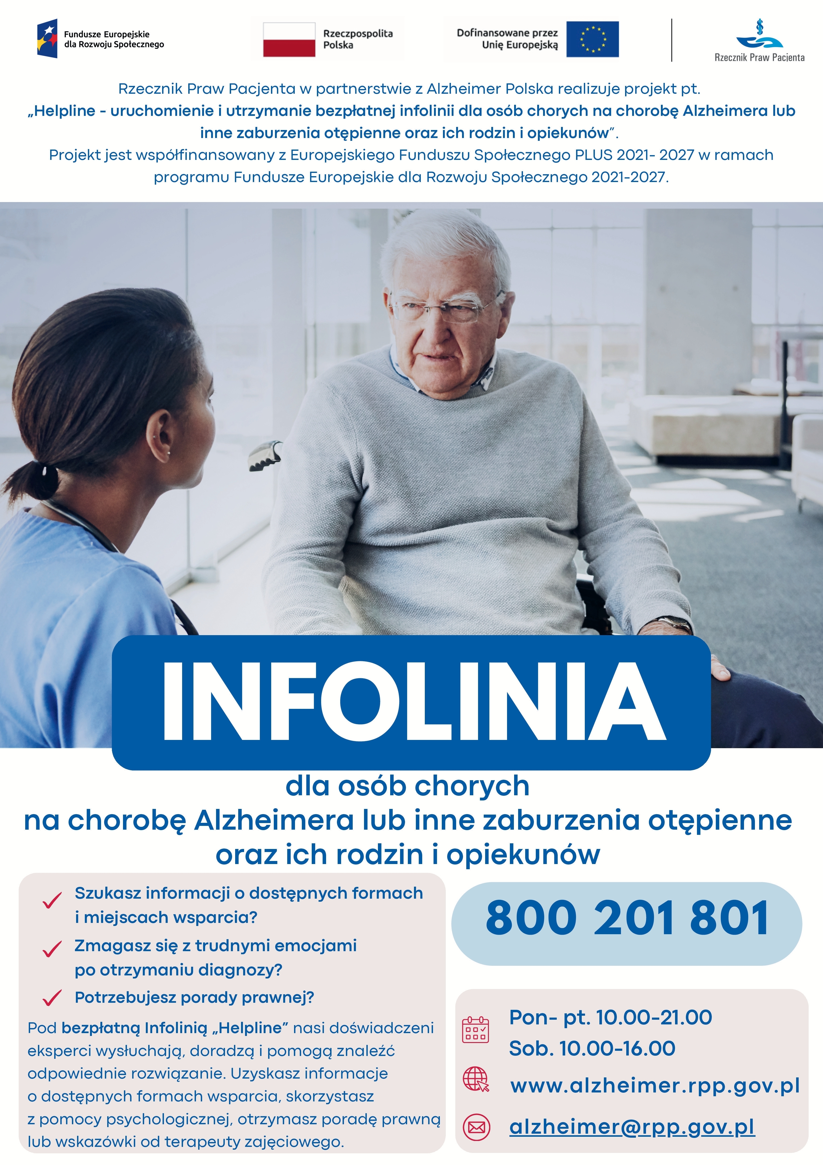 Zdjęcie przedstawia następującą informację: INFOLINIA dla osób chorych na chorobę Alzheimera lub inne zaburzenia otępienne oraz ich rodzin i opiekunów Rzecznik Praw Pacjenta w partnerstwie z Alzheimer Polska realizuje projekt pt. „Helpline - uruchomienie i utrzymanie bezpłatnej infolinii dla osób chorych na chorobę Alzheimera lub inne zaburzenia otępienne oraz ich rodzin i opiekunów”. Projekt jest współfinansowany z Europejskiego Funduszu Społecznego PLUS 2021-2027, w ramach programu Fundusze Europejskie dla Rozwoju Społecznego 2021-2027. Szukasz informacji o dostępnych formach i miejscach wsparcia? Zmagasz się z trudnymi emocjami po otrzymaniu diagnozy? Potrzebujesz porady prawnej? Pod bezpłatną infolinią „Helpline” nasi doświadczeni eksperci wysłuchają doradzą i pomogą znaleźć odpowiednie rozwiązanie. Uzyskasz informacje o dostępnych formach wsparcia, skorzystasz z pomocy psychologicznej, otrzymasz poradę prawną lub wskazówki od terapeuty zajęciowego. 800201801 Pon-pt. 10.00-21.00 Sob. 10.00-16.00 www.alzheimer.rpp.gov.pl alzheimer@rpp.gov.pl