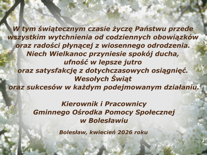 W tym świątecznym czasie życzę Państwu przede wszystkim wytchnienia od codziennych obowiązków oraz radości płynącej z wiosennego odrodzenia. Niech Wielkanoc przyniesie spokój ducha, ufność w lepsze jutro oraz satysfakcję z dotychczasowych osiągnięć. Wesołych Świąt oraz sukcesów w każdym podejmowanym działaniu. Kierownik i Pracownicy Gminnego Ośrodka Pomocy Społecznej w Bolesławiu Bolesław, kwiecień 2026 roku